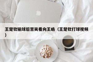 王楚钦输球后苦笑看向王皓（王楚钦打球视频）