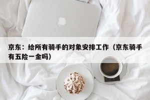 京东：给所有骑手的对象安排工作（京东骑手有五险一金吗）