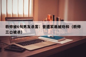 教师被6旬男友杀害：曾遭家暴被劝和（教师三口被杀）