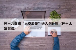 神十九乘组“太空出差”进入倒计时（神十太空实验）