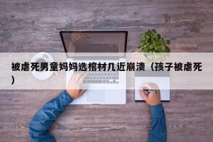 被虐死男童妈妈选棺材几近崩溃（孩子被虐死）