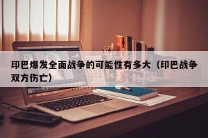 印巴爆发全面战争的可能性有多大（印巴战争双方伤亡）