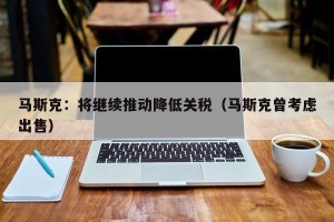 马斯克：将继续推动降低关税（马斯克曾考虑出售）
