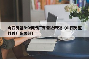 山西男篮3-0横扫广东晋级四强（山西男篮战胜广东男篮）
