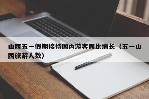 山西五一假期接待国内游客同比增长（五一山西旅游人数）