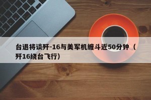 台退将谈歼-16与美军机缠斗近50分钟（歼16绕台飞行）