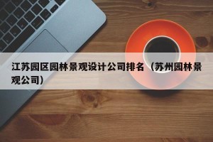 江苏园区园林景观设计公司排名（苏州园林景观公司）