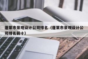 蓬莱市景观设计公司排名（蓬莱市景观设计公司排名前十）