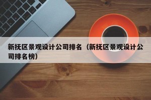 新抚区景观设计公司排名（新抚区景观设计公司排名榜）