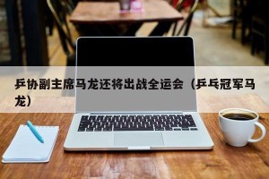 乒协副主席马龙还将出战全运会（乒乓冠军马龙）