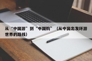 从“中国游”到“中国购”（从中国出发环游世界的路线）
