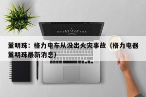 董明珠：格力电车从没出火灾事故（格力电器董明珠最新消息）