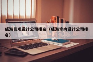 威海景观设计公司排名（威海室内设计公司排名）