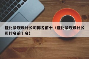 隆化景观设计公司排名前十（隆化景观设计公司排名前十名）