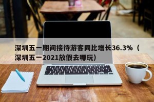 深圳五一期间接待游客同比增长36.3%（深圳五一2021放假去哪玩）