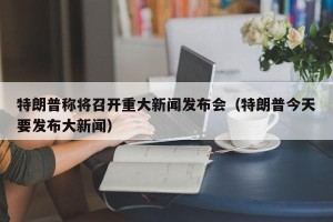 特朗普称将召开重大新闻发布会（特朗普今天要发布大新闻）