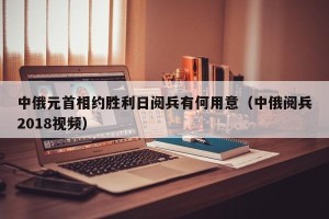中俄元首相约胜利日阅兵有何用意（中俄阅兵2018视频）